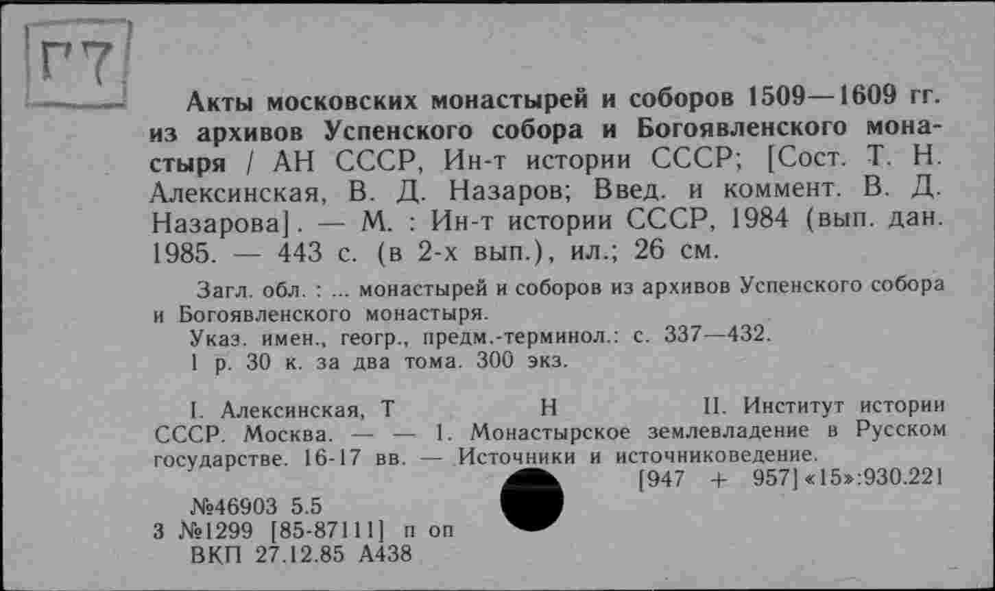 ﻿Акты московских монастырей и соборов 1509—1609 гг. из архивов Успенского собора и Богоявленского монастыря / АН СССР, Ин-т истории СССР; [Сост. T. Н. Алексинская, В. Д. Назаров; Введ. и коммент. В. Д. Назарова]. — М. : Ин-т истории СССР, 1984 (вып. дан. 1985. — 443 с. (в 2-х вып.), ил.; 26 см.
Загл. обл. : ... монастырей и соборов из архивов Успенского собора и Богоявленского монастыря.
Указ, имен., геогр., предм.-терминол.: с. 337—432.
1 р. 30 к. за два тома. 300 экз.
I. Алексинская, T	H	II. Институт истории
СССР. Москва. — — 1. Монастырское землевладение в Русском государстве. 16-17 вв. — Источники и источниковедение.
[947 + 957] «15»:930.221
№46903 5.5
3 №1299 [85-87111] п оп ВКП 27.12.85 А438